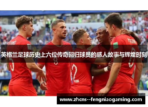 英格兰足球历史上六位传奇回归球员的感人故事与辉煌时刻