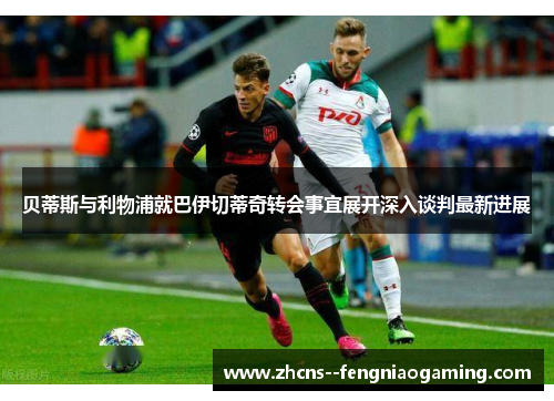 贝蒂斯与利物浦就巴伊切蒂奇转会事宜展开深入谈判最新进展