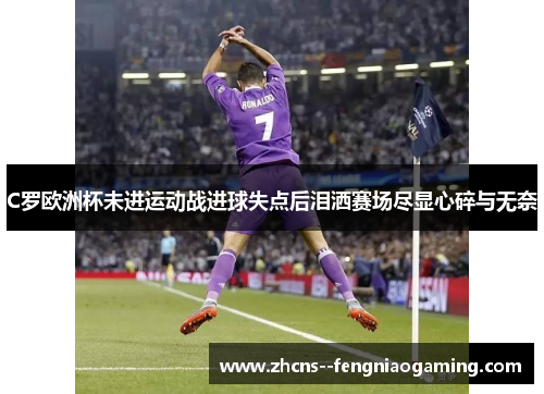 C罗欧洲杯未进运动战进球失点后泪洒赛场尽显心碎与无奈