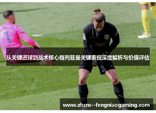 从关键进球到战术核心格列兹曼关键表现深度解析与价值评估