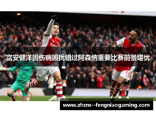 富安健洋因伤病困扰错过阿森纳重要比赛前景堪忧