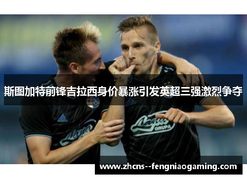 斯图加特前锋吉拉西身价暴涨引发英超三强激烈争夺