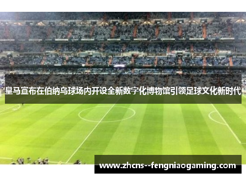 皇马宣布在伯纳乌球场内开设全新数字化博物馆引领足球文化新时代