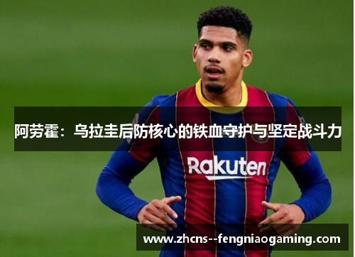 阿劳霍：乌拉圭后防核心的铁血守护与坚定战斗力