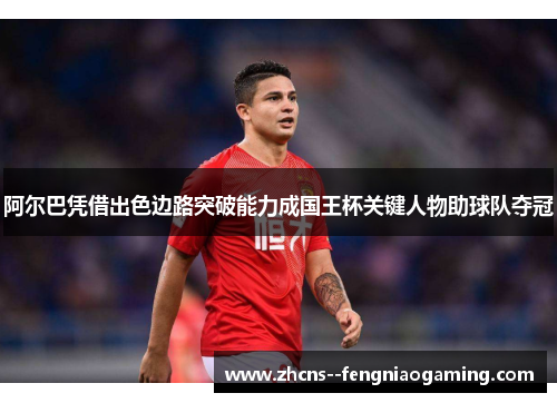 阿尔巴凭借出色边路突破能力成国王杯关键人物助球队夺冠