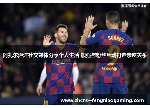 阿扎尔通过社交媒体分享个人生活 加强与粉丝互动打造亲密关系