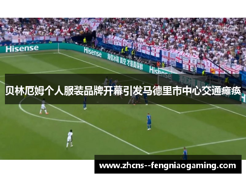 贝林厄姆个人服装品牌开幕引发马德里市中心交通瘫痪